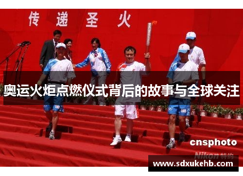 奥运火炬点燃仪式背后的故事与全球关注